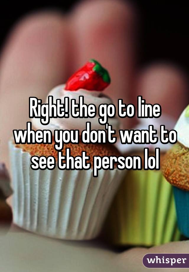 Right! the go to line when you don't want to see that person lol