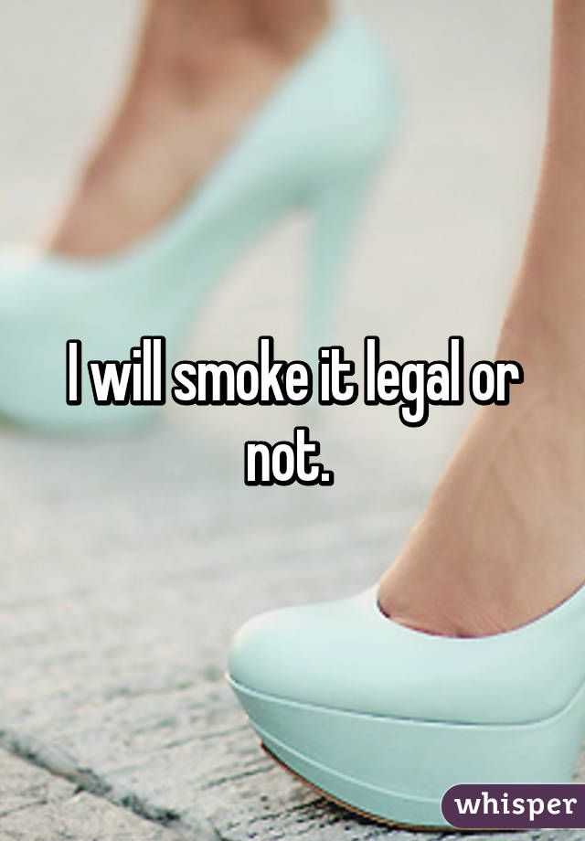 I will smoke it legal or not. 