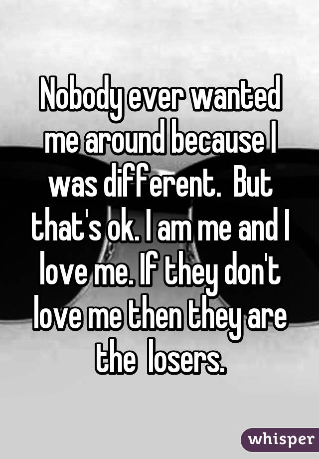 Nobody ever wanted me around because I was different.  But that's ok. I am me and I love me. If they don't love me then they are the  losers.