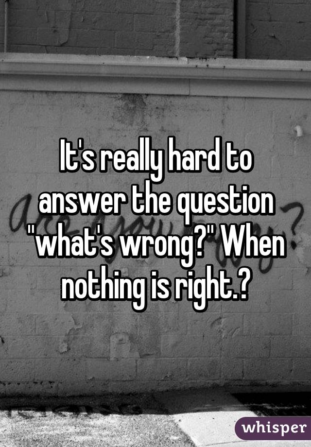 It's really hard to answer the question "what's wrong?" When nothing is right.😒