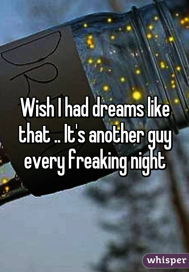Wish I had dreams like that .. It's another guy every freaking night