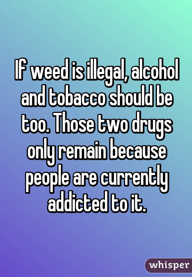 If weed is illegal, alcohol and tobacco should be too. Those two drugs only remain because people are currently addicted to it.