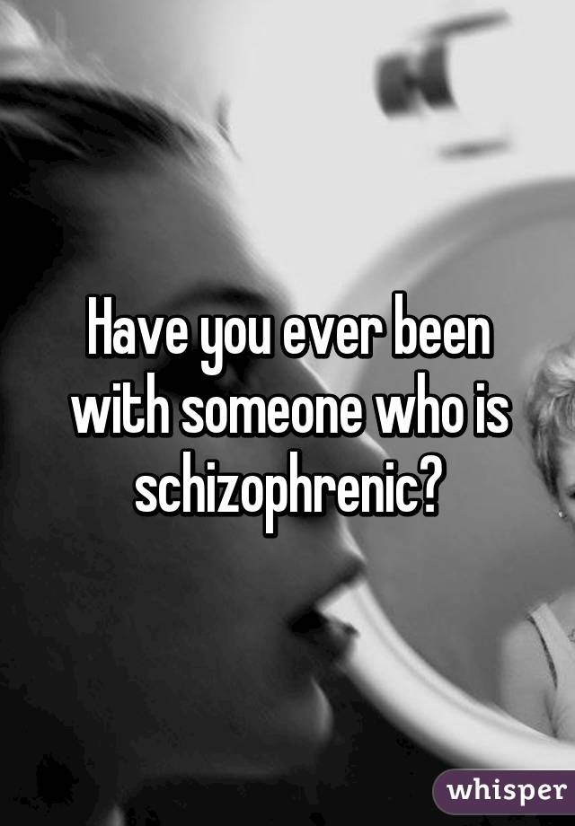 Have you ever been with someone who is schizophrenic?