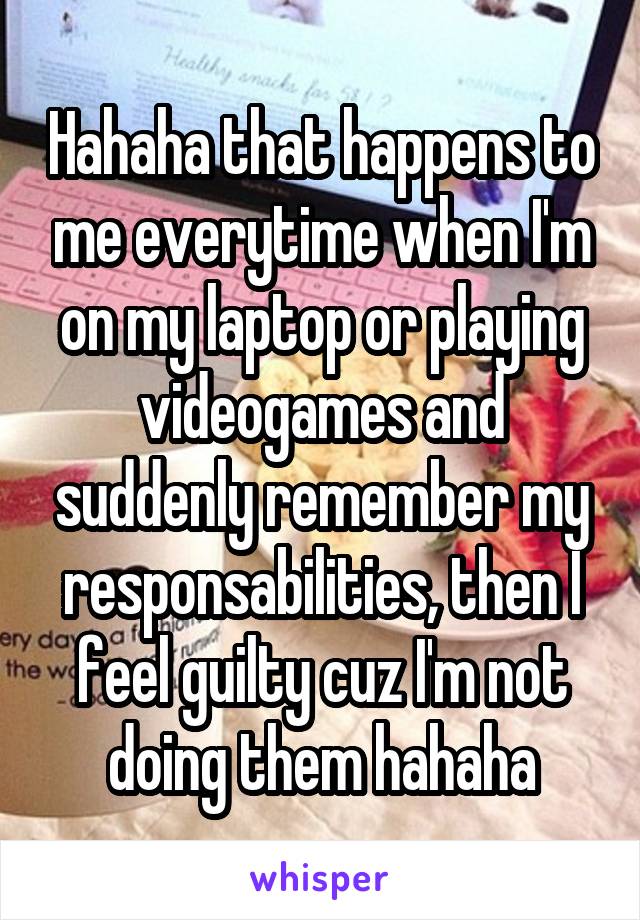 Hahaha that happens to me everytime when I'm on my laptop or playing videogames and suddenly remember my responsabilities, then I feel guilty cuz I'm not doing them hahaha