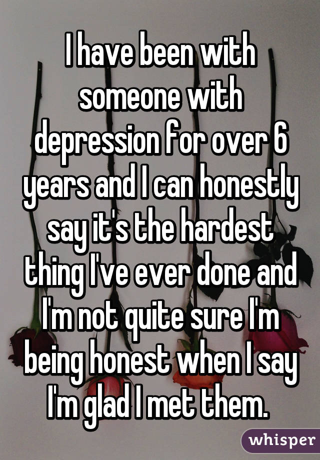 I have been with someone with depression for over 6 years and I can honestly say it's the hardest thing I've ever done and I'm not quite sure I'm being honest when I say I'm glad I met them. 