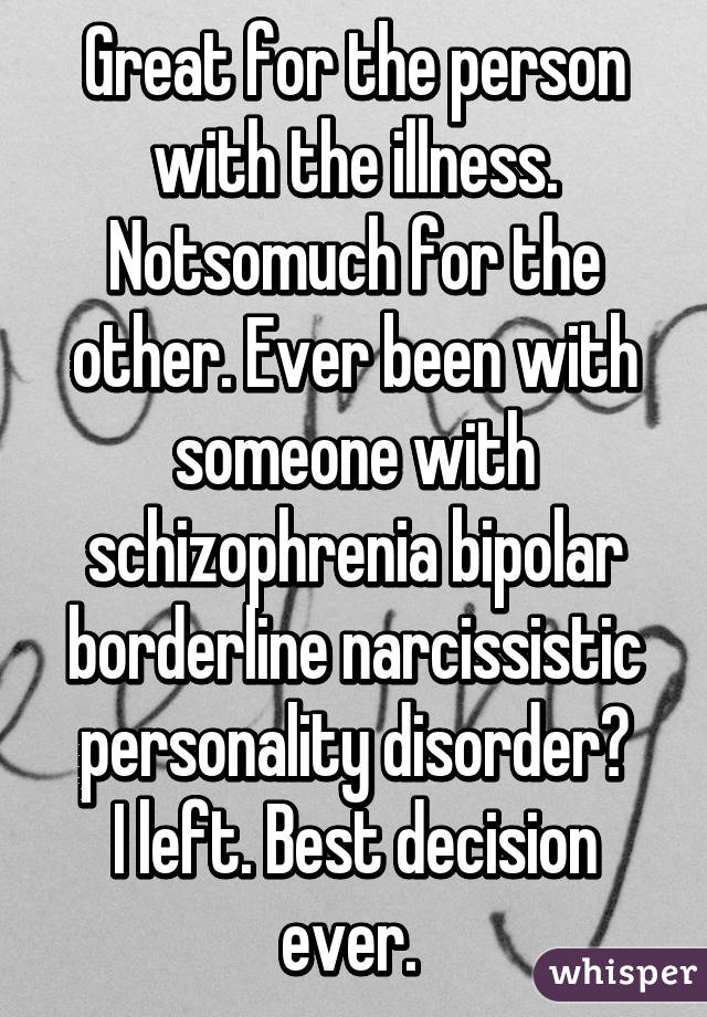 Great for the person with the illness. Notsomuch for the other. Ever been with someone with schizophrenia bipolar borderline narcissistic personality disorder?
I left. Best decision ever. 