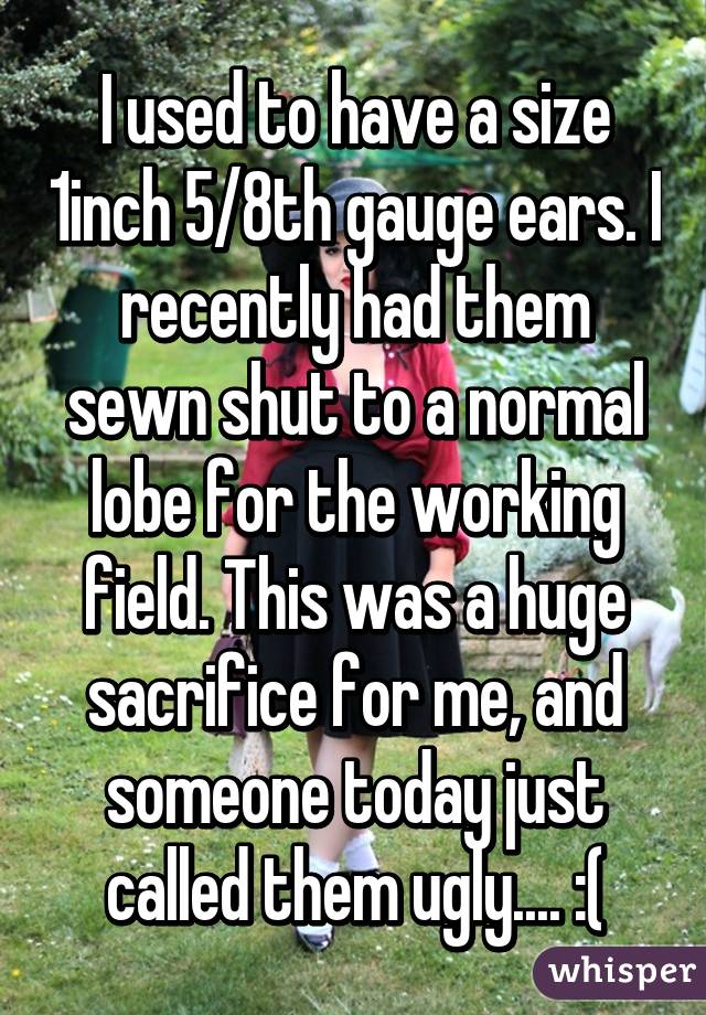 I used to have a size 1inch 5/8th gauge ears. I recently had them sewn shut to a normal lobe for the working field. This was a huge sacrifice for me, and someone today just called them ugly.... :(