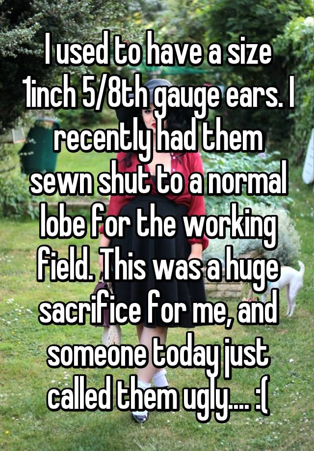 I used to have a size 1inch 5/8th gauge ears. I recently had them sewn shut to a normal lobe for the working field. This was a huge sacrifice for me, and someone today just called them ugly.... :(