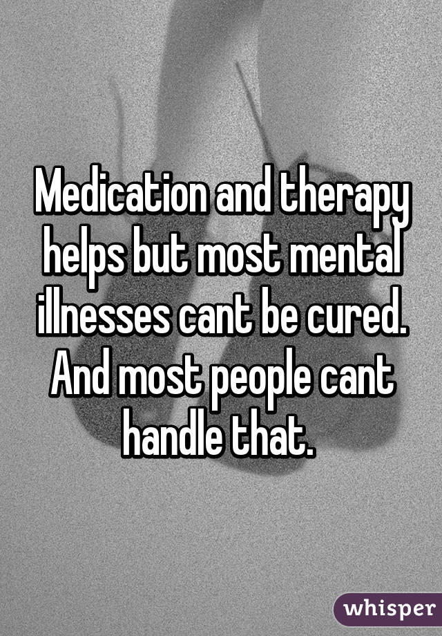 Medication and therapy helps but most mental illnesses cant be cured. And most people cant handle that. 