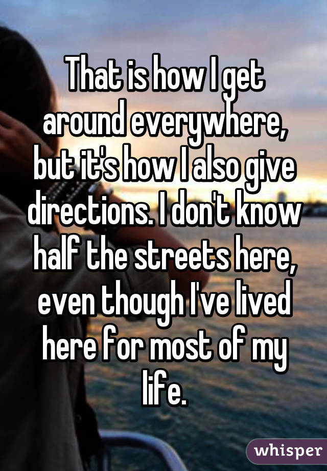 That is how I get around everywhere, but it's how I also give directions. I don't know half the streets here, even though I've lived here for most of my life.