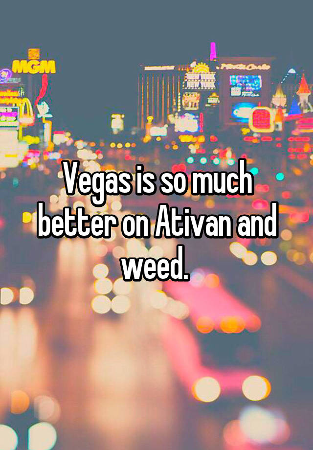 Vegas is so much better on Ativan and weed. 