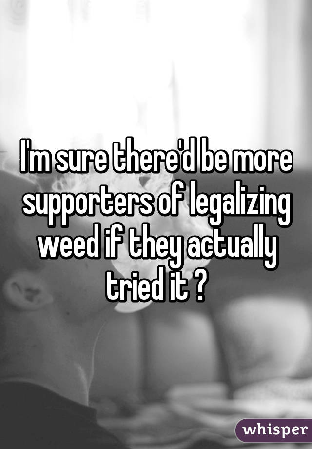 I'm sure there'd be more supporters of legalizing weed if they actually tried it 👍