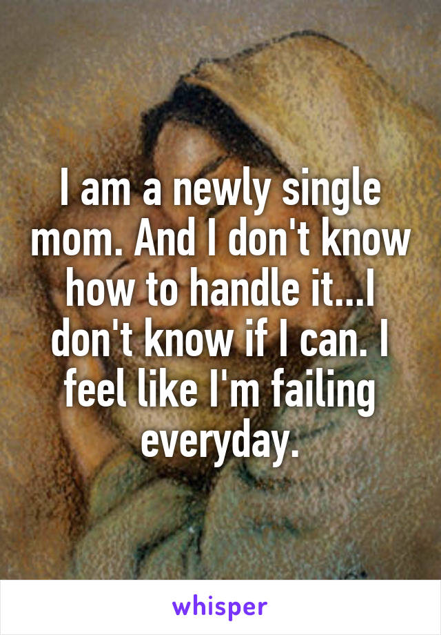 I am a newly single mom. And I don't know how to handle it...I don't know if I can. I feel like I'm failing everyday.
