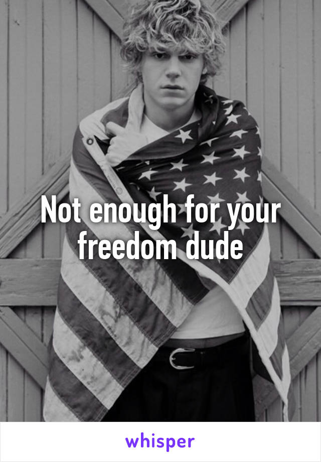 Not enough for your freedom dude