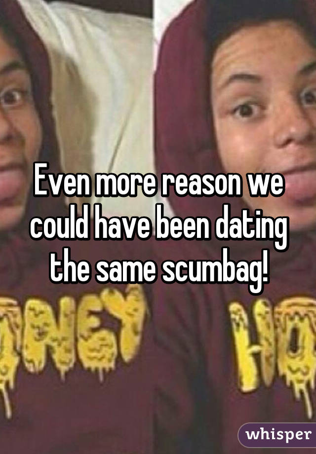 Even more reason we could have been dating the same scumbag!