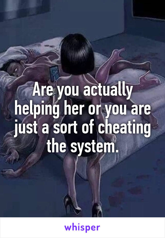 Are you actually helping her or you are just a sort of cheating the system.