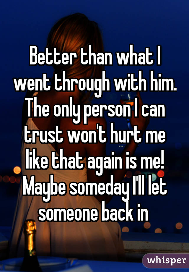 Better than what I went through with him. The only person I can trust won't hurt me like that again is me! Maybe someday I'll let someone back in 