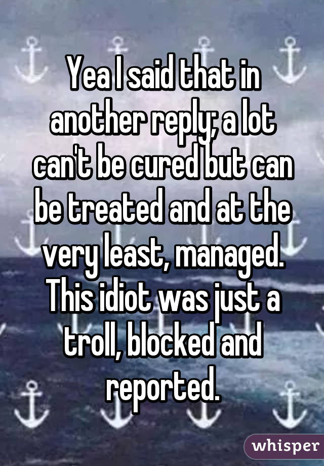 Yea I said that in another reply; a lot can't be cured but can be treated and at the very least, managed. This idiot was just a troll, blocked and reported.