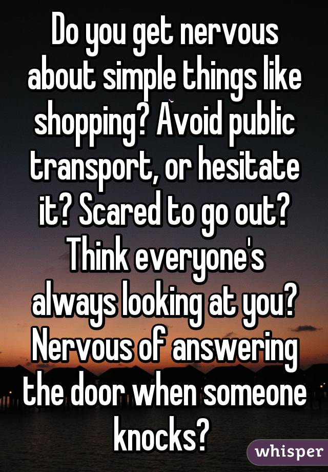 Do you get nervous about simple things like shopping? Avoid public transport, or hesitate it? Scared to go out? Think everyone's always looking at you? Nervous of answering the door when someone knocks? 
