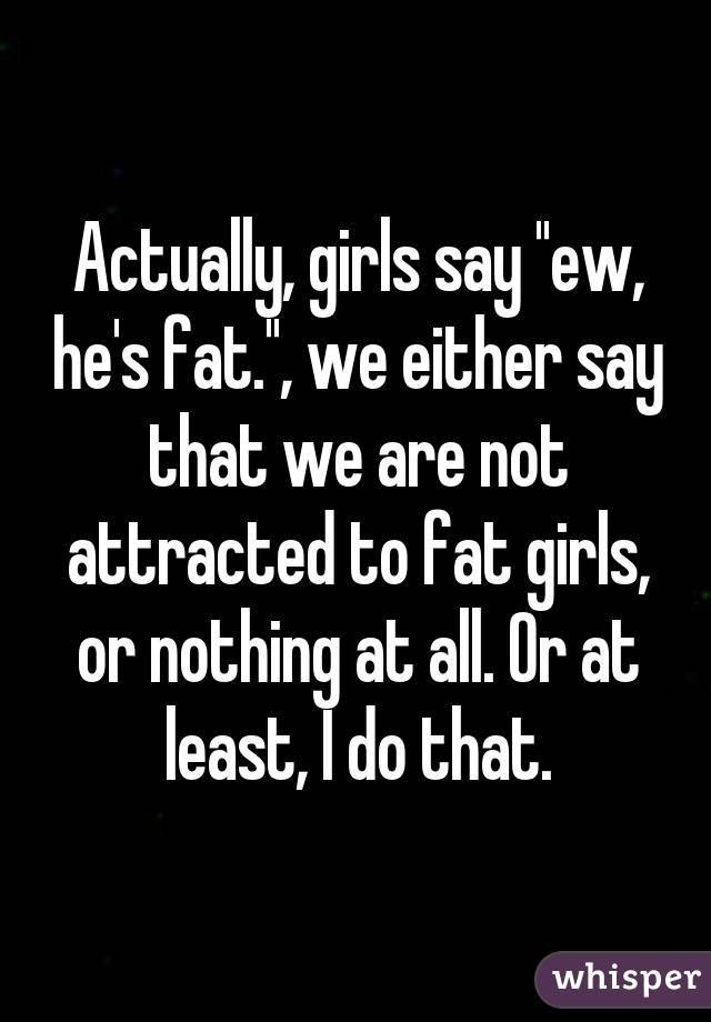 Actually, girls say ''ew, he's fat.'', we either say that we are not attracted to fat girls, or nothing at all. Or at least, I do that.
