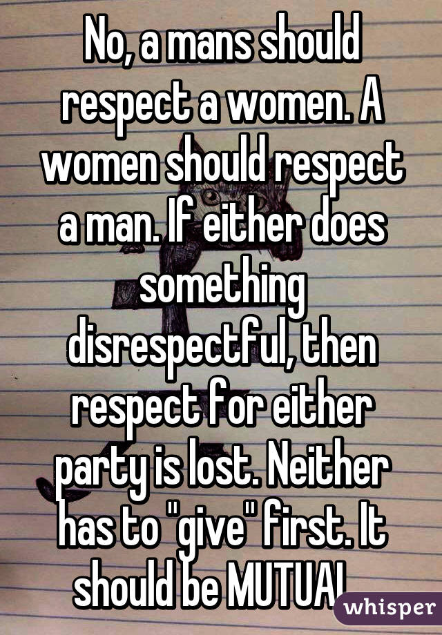 No, a mans should respect a women. A women should respect a man. If either does something disrespectful, then respect for either party is lost. Neither has to "give" first. It should be MUTUAL. 