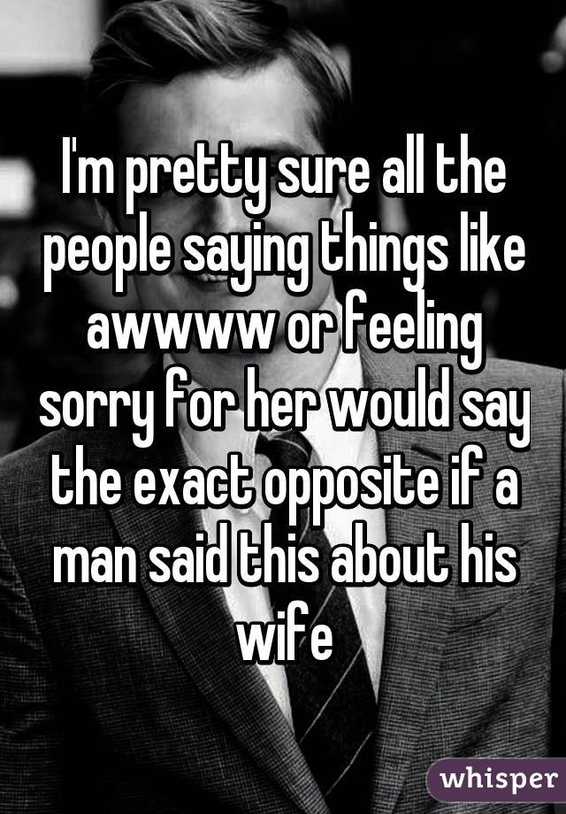 I'm pretty sure all the people saying things like awwww or feeling sorry for her would say the exact opposite if a man said this about his wife