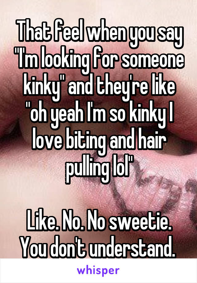 That feel when you say "I'm looking for someone kinky" and they're like "oh yeah I'm so kinky I love biting and hair pulling lol"

Like. No. No sweetie. You don't understand. 