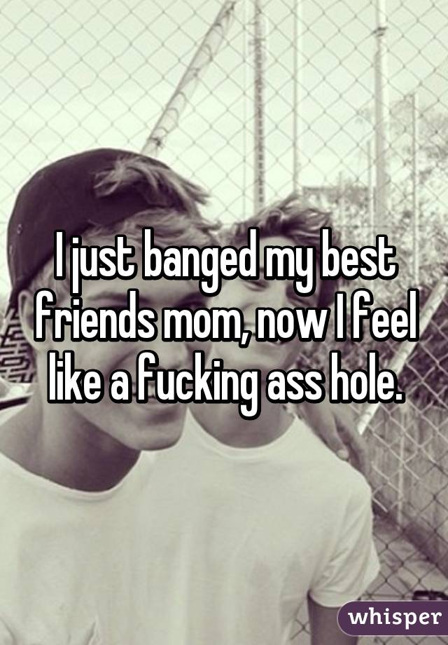 I just banged my best friends mom, now I feel like a fucking ass hole.
