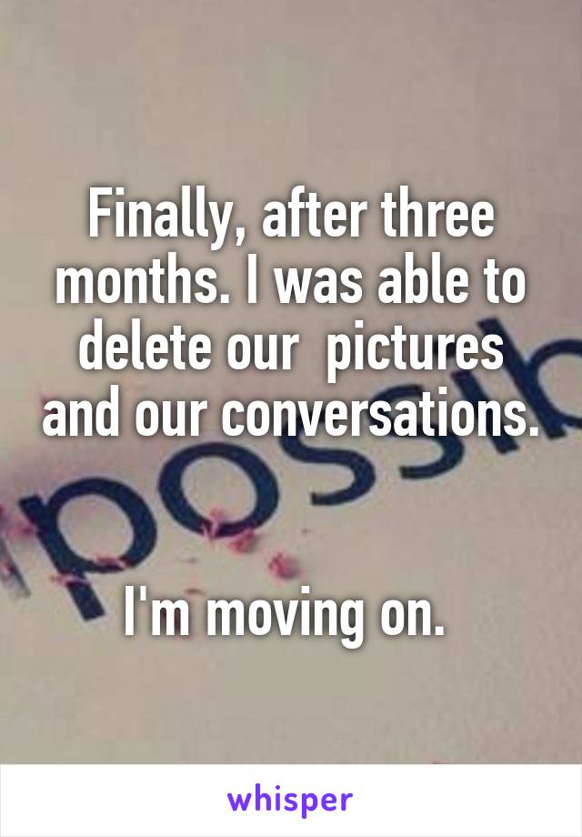 Finally, after three months. I was able to delete our  pictures and our conversations. 

I'm moving on. 