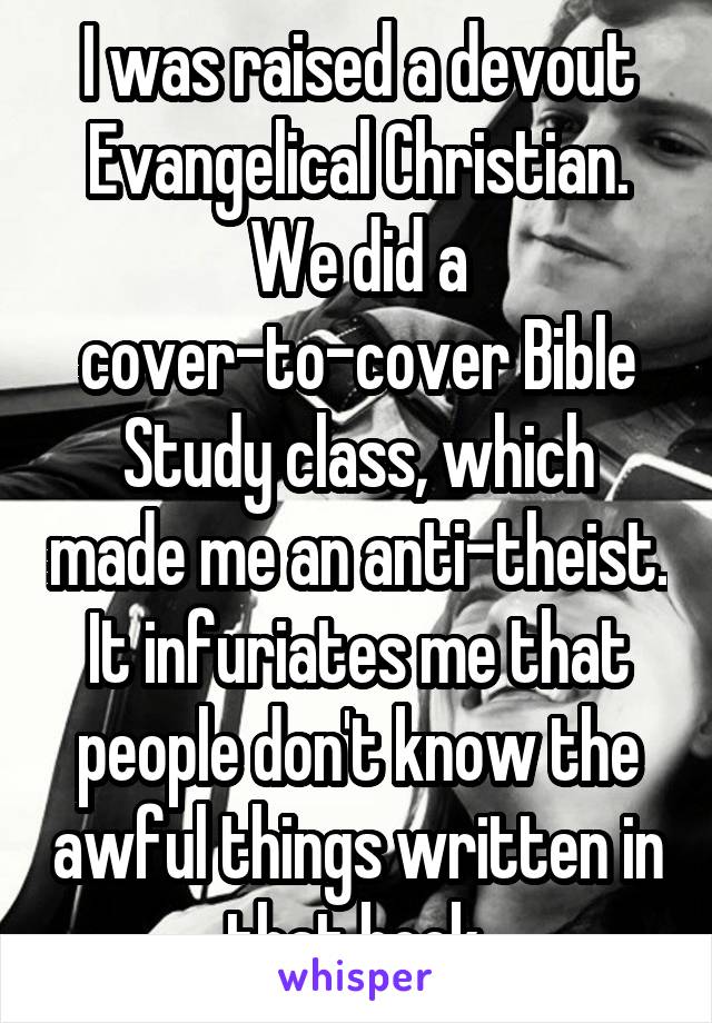 I was raised a devout Evangelical Christian.
We did a cover-to-cover Bible Study class, which made me an anti-theist.
It infuriates me that people don't know the awful things written in that book.