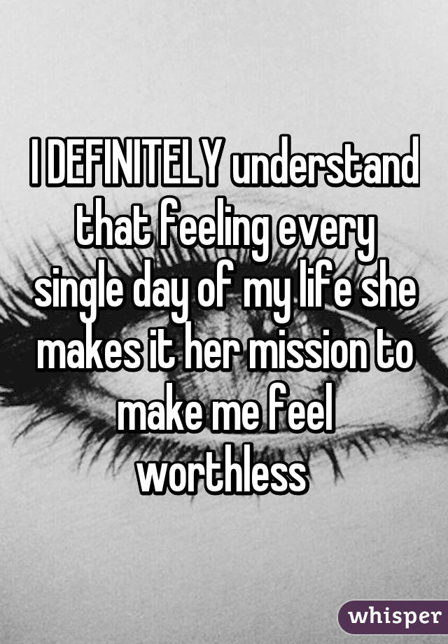 I DEFINITELY understand that feeling every single day of my life she makes it her mission to make me feel worthless 