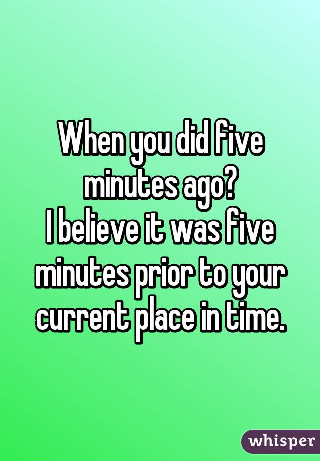 When you did five minutes ago?
I believe it was five minutes prior to your current place in time.