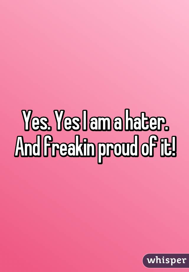 Yes. Yes I am a hater. And freakin proud of it!