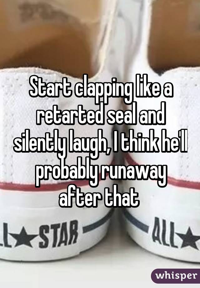 Start clapping like a retarted seal and silently laugh, I think he'll probably runaway after that 