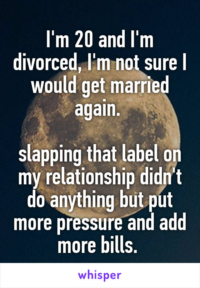 I'm 20 and I'm divorced, I'm not sure I would get married again. 

slapping that label on my relationship didn't do anything but put more pressure and add more bills. 