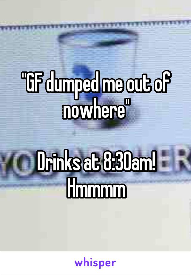 "GF dumped me out of nowhere"

Drinks at 8:30am! Hmmmm