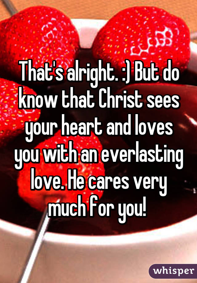 That's alright. :) But do know that Christ sees your heart and loves you with an everlasting love. He cares very much for you! 