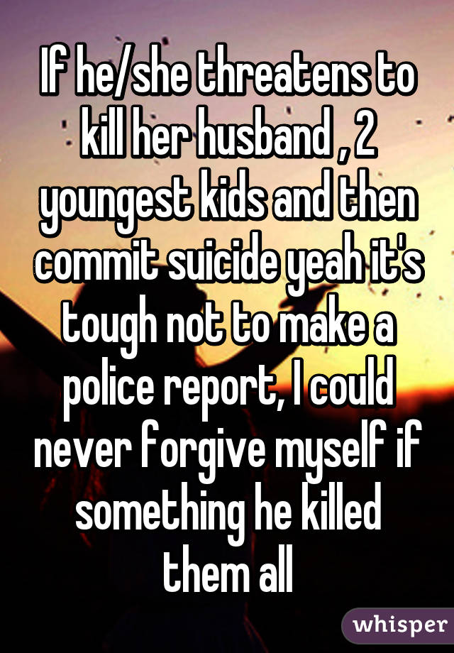 If he/she threatens to kill her husband , 2 youngest kids and then commit suicide yeah it's tough not to make a police report, I could never forgive myself if something he killed them all