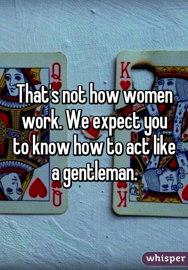 That's not how women work. We expect you to know how to act like a gentleman.