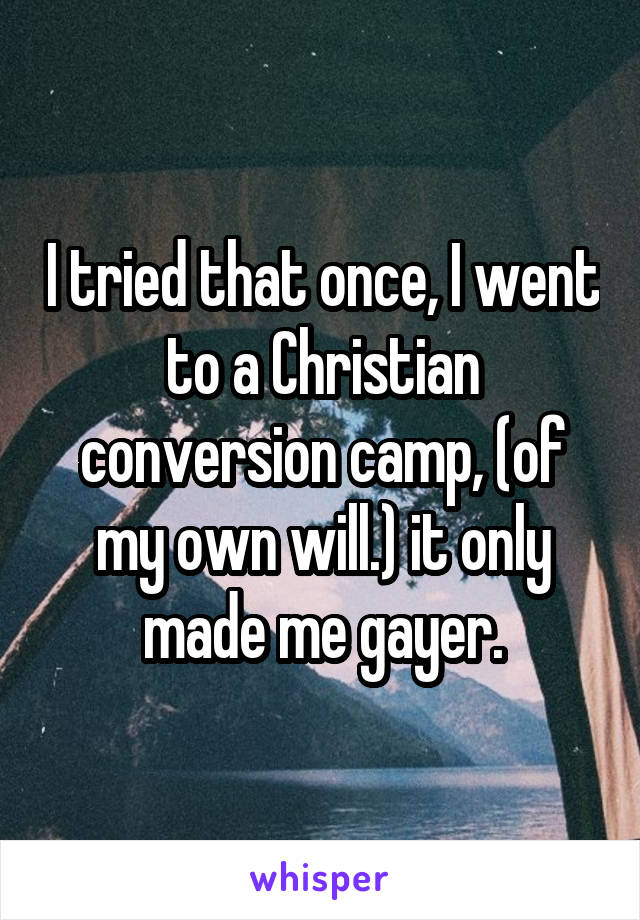 I tried that once, I went to a Christian conversion camp, (of my own will.) it only made me gayer.