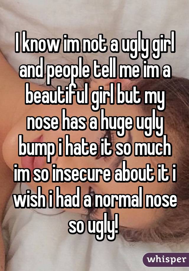 I know im not a ugly girl and people tell me im a beautiful girl but my nose has a huge ugly bump i hate it so much im so insecure about it i wish i had a normal nose so ugly! 