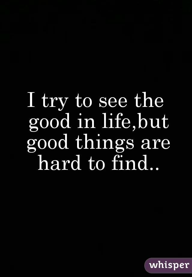 I try to see the good in life,but good things are hard to find..