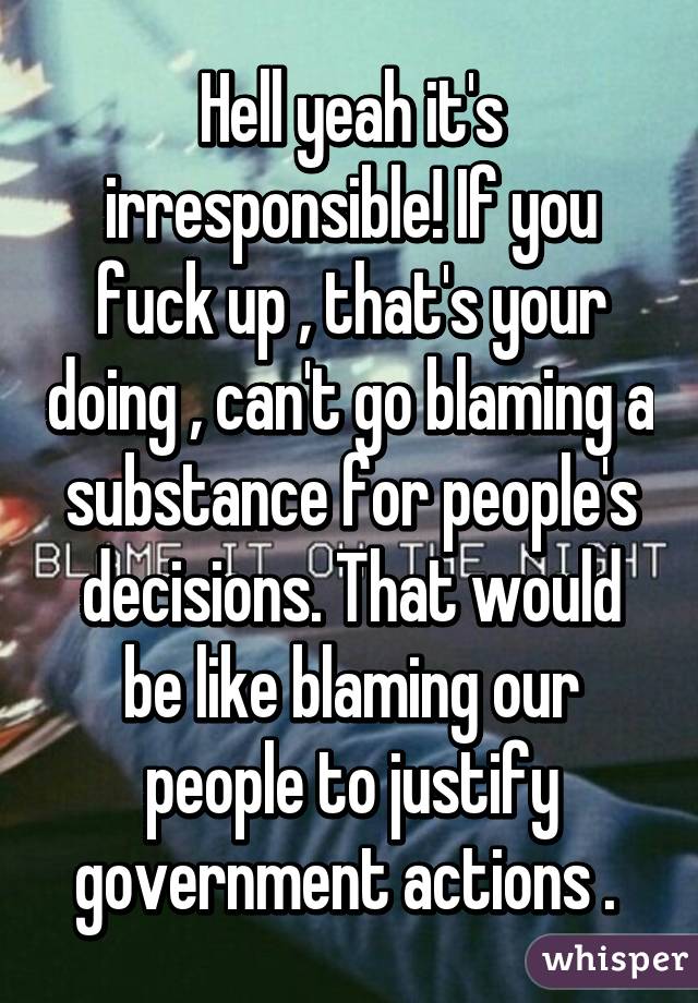 Hell yeah it's irresponsible! If you fuck up , that's your doing , can't go blaming a substance for people's decisions. That would be like blaming our people to justify government actions . 