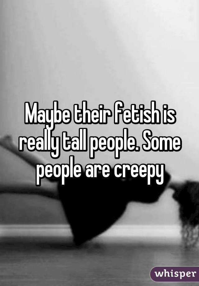 Maybe their fetish is really tall people. Some people are creepy