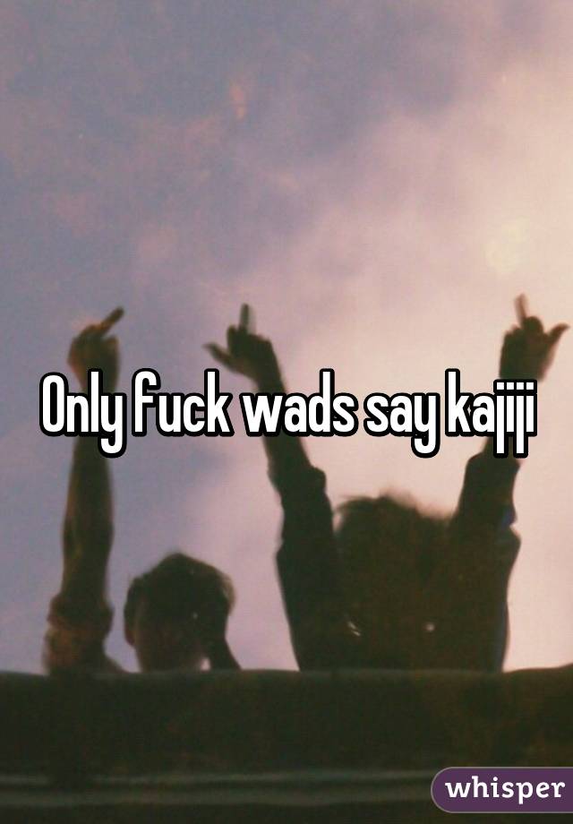 Only fuck wads say kajiji