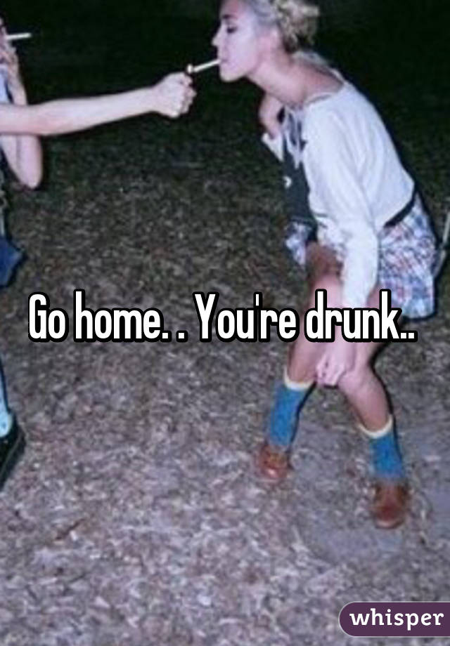 Go home. . You're drunk.. 