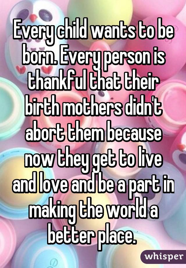 Every child wants to be born. Every person is thankful that their birth mothers didn't abort them because now they get to live and love and be a part in making the world a better place. 