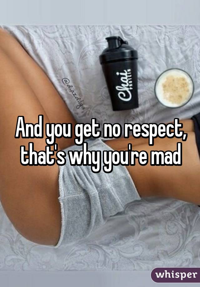 And you get no respect, that's why you're mad