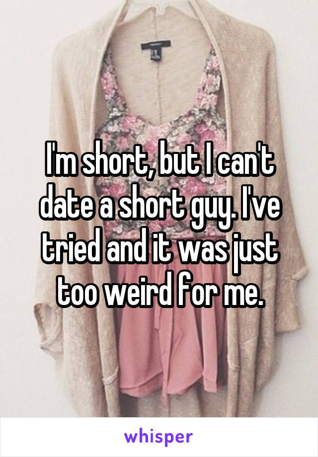 I'm short, but I can't date a short guy. I've tried and it was just too weird for me.