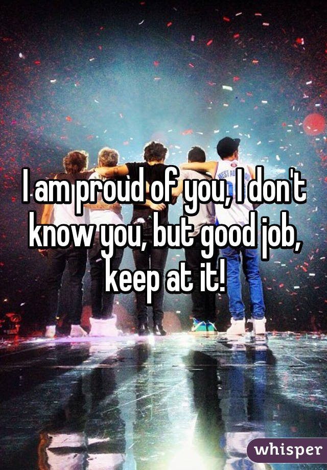 I am proud of you, I don't know you, but good job, keep at it!